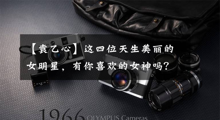 【袁乙心】这四位天生美丽的女明星，有你喜欢的女神吗？
