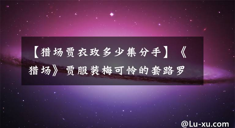 【猎场贾衣玫多少集分手】《猎场》贾服装梅可怜的套路罗伊人，但郑秋冬最终还是初恋结婚了。