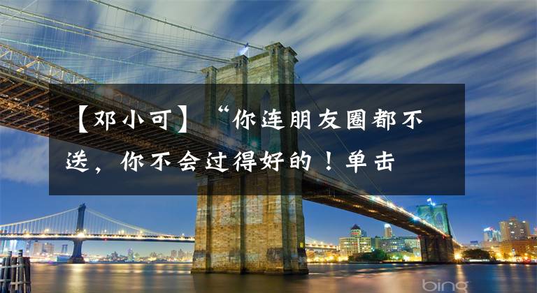 【邓小可】“你连朋友圈都不送，你不会过得好的！单击