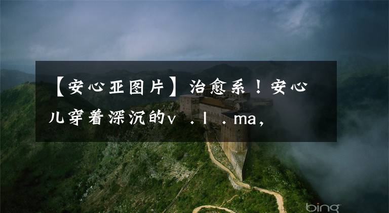 【安心亚图片】治愈系！安心儿穿着深沉的v  . I  . ma，展现出女人味，笑容灿烂甜蜜。