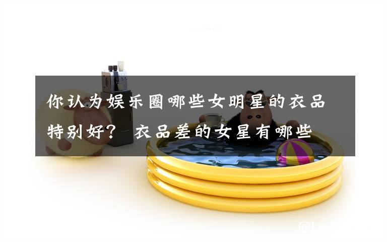 你认为娱乐圈哪些女明星的衣品特别好？ 衣品差的女星有哪些