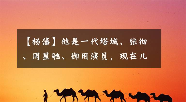 【杨藩】他是一代塔城、张彻、周星驰、御用演员，现在儿子董子健比他更有名