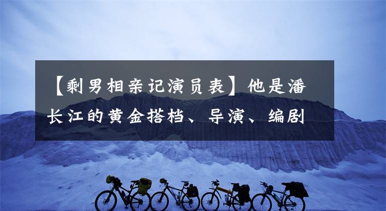 【剩男相亲记演员表】他是潘长江的黄金搭档、导演、编剧、演员在一起，不清楚是不是长得帅