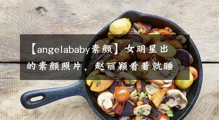 【angelababy素颜】女明星出的素颜照片，赵丽颖看着就睡不醒，安吉拉宝贝皮肤黝黑，依旧秀丽。