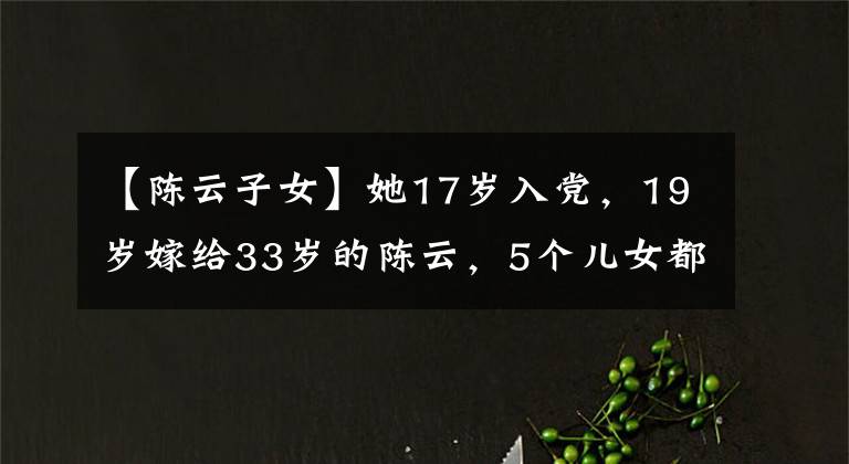 【陈云子女】她17岁入党，19岁嫁给33岁的陈云，5个儿女都很优秀，还活了87岁