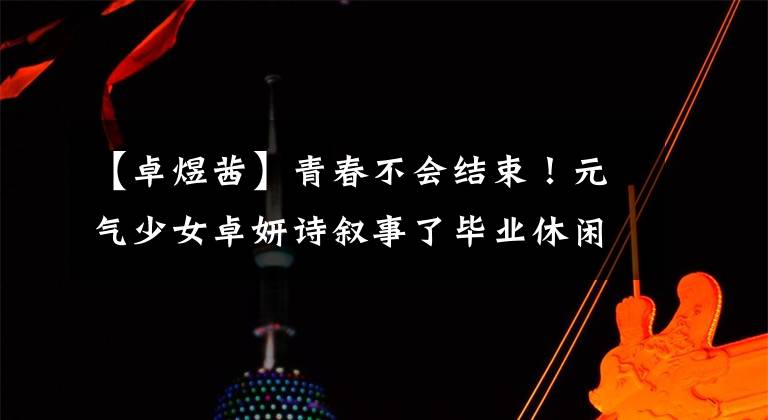 【卓煜茜】青春不会结束！元气少女卓妍诗叙事了毕业休闲