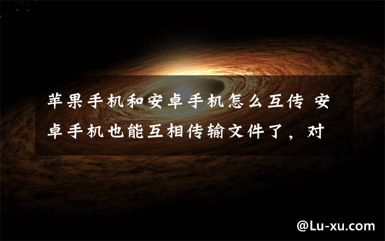 苹果手机和安卓手机怎么互传 安卓手机也能互相传输文件了，对标苹果AirDrop