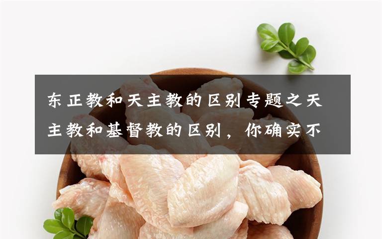 东正教和天主教的区别专题之天主教和基督教的区别，你确实不知道。