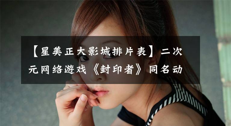 【星美正大影城排片表】二次元网络游戏《封印者》同名动画片上海上映