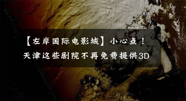 【左岸国际电影城】小心点！天津这些剧院不再免费提供3D眼镜。你觉得怎么样？