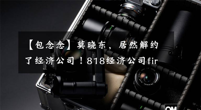 【包念念】莫晓东，居然解约了经济公司！818经济公司fire