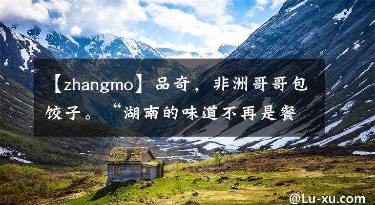 【zhangmo】品奇，非洲哥哥包饺子。“湖南的味道不再是餐厅的味道了！”