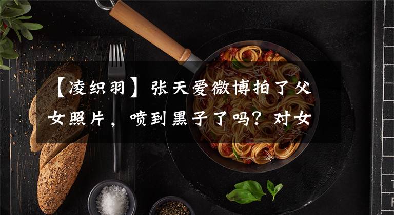 【凌织羽】张天爱微博拍了父女照片，喷到黑子了吗？对女演员的敌意为什么这么大？