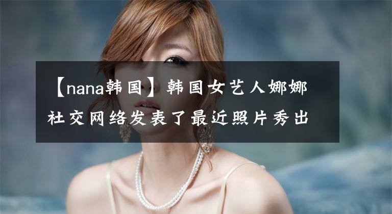 【nana韩国】韩国女艺人娜娜社交网络发表了最近照片秀出众的美貌