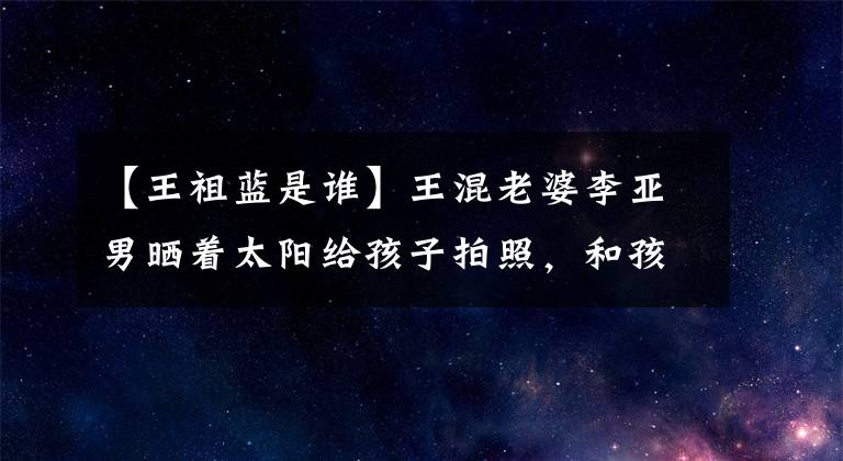 【王祖蓝是谁】王混老婆李亚男晒着太阳给孩子拍照，和孩子一起骑木马，女儿很少露面，唱儿歌。