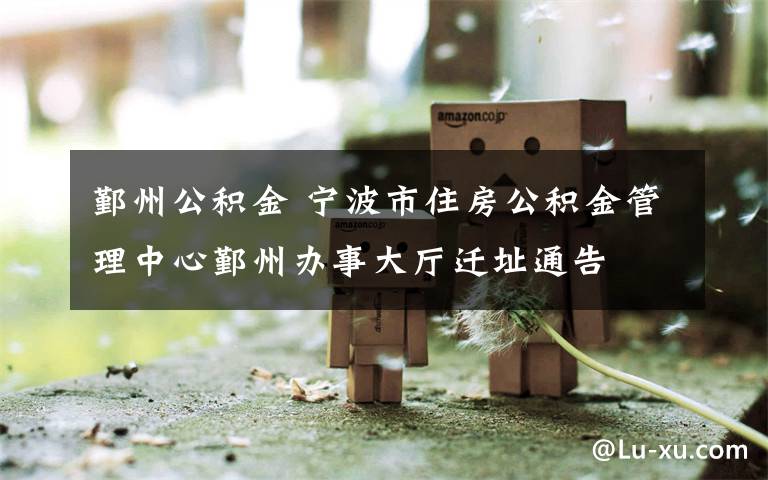 鄞州公积金 宁波市住房公积金管理中心鄞州办事大厅迁址通告