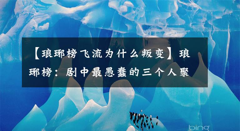 【琅琊榜飞流为什么叛变】琅琊榜：剧中最愚蠢的三个人聚集在一起，不料泄露了大秘密