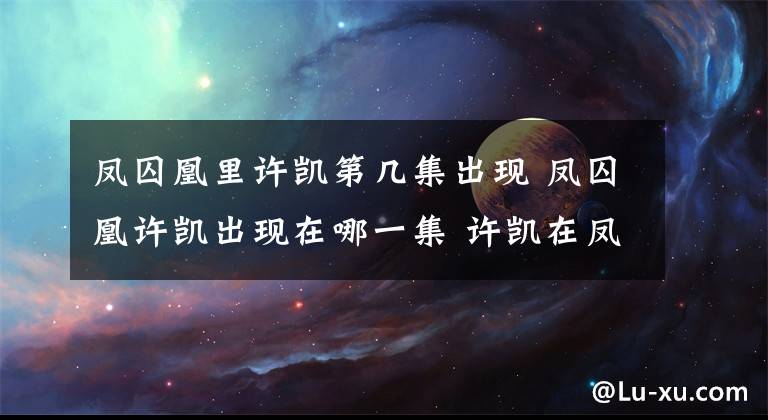凤囚凰里许凯第几集出现 凤囚凰许凯出现在哪一集 许凯在凤囚凰里哪一集出场啊