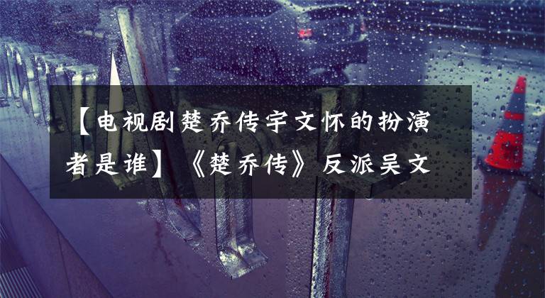 【电视剧楚乔传宇文怀的扮演者是谁】《楚乔传》反派吴文化是《无心法师》顾萌(顾萌)，发挥着这样的作用！