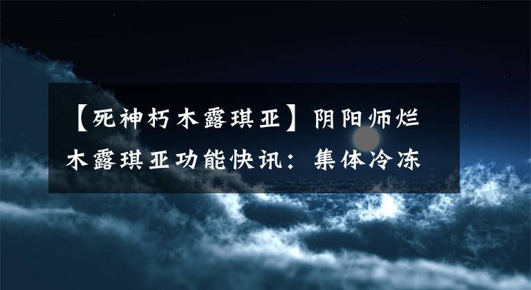【死神朽木露琪亚】阴阳师烂木露琪亚功能快讯：集体冷冻自残控制，首次555联动神？