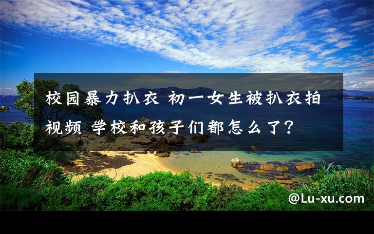 校园暴力扒衣 初一女生被扒衣拍视频 学校和孩子们都怎么了？