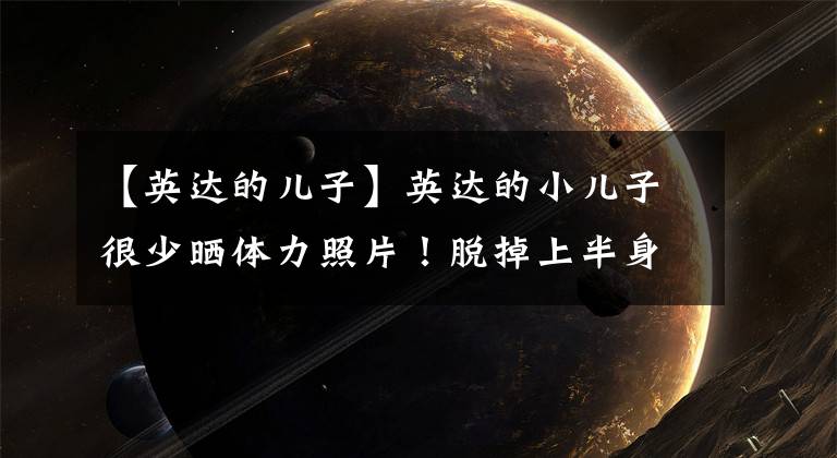 【英达的儿子】英达的小儿子很少晒体力照片！脱掉上半身，全身出汗，23岁成为国家冰球队队长