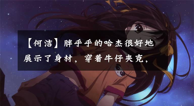 【何洁】胖乎乎的哈杰很好地展示了身材，穿着牛仔夹克，肩膀也露出来了，瑜伽裤展现了真实的腿型。