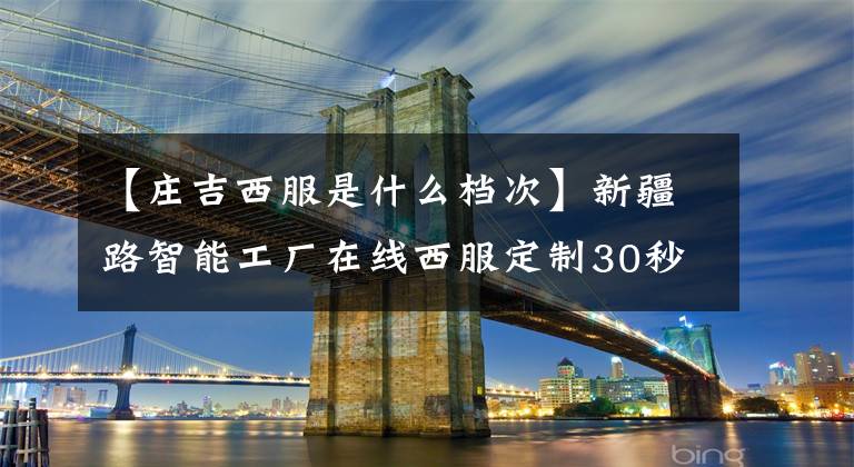 【庄吉西服是什么档次】新疆路智能工厂在线西服定制30秒出版7日交货工厂