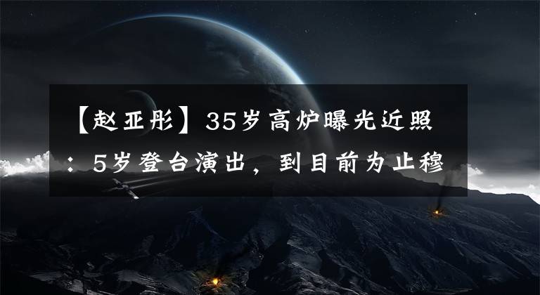 【赵亚彤】35岁高炉曝光近照：5岁登台演出，到目前为止穆斯坎们、银魂儿超幸福。