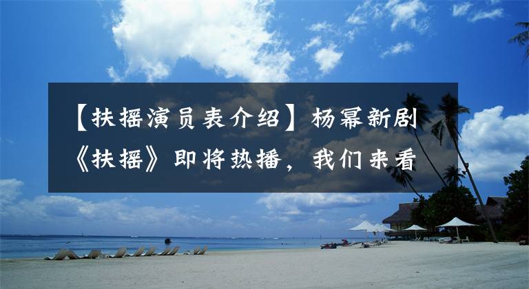 【扶摇演员表介绍】杨幂新剧《扶摇》即将热播，我们来看看演员阵容有多强。
