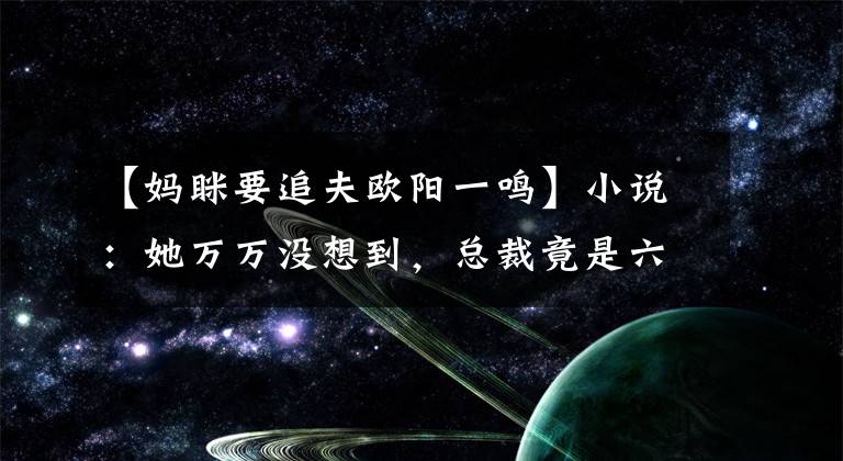 【妈眯要追夫欧阳一鸣】小说：她万万没想到，总裁竟是六年前的那个男人，她真的很害怕