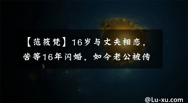 【范筱梵】16岁与丈夫相恋，苦等16年闪婚，如今老公被传与百名女性有染！