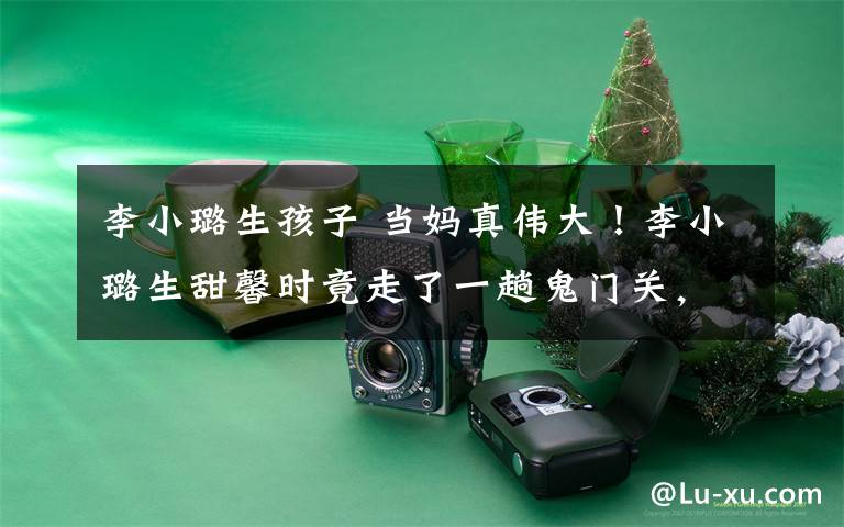 李小璐生孩子 当妈真伟大！李小璐生甜馨时竟走了一趟鬼门关，如今英勇再战二胎！