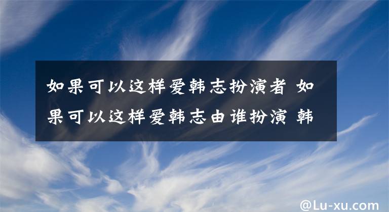 如果可以这样爱韩志扮演者 如果可以这样爱韩志由谁扮演 韩志胤素颜照