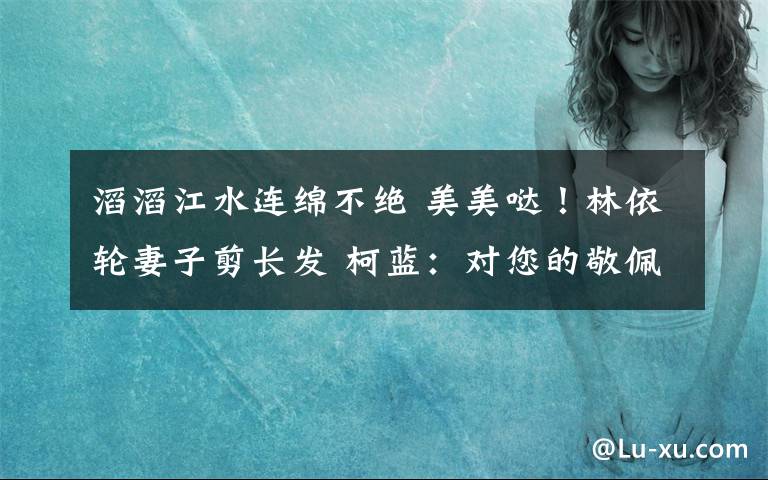 滔滔江水连绵不绝 美美哒！林依轮妻子剪长发 柯蓝：对您的敬佩如滔滔江水绵延不绝