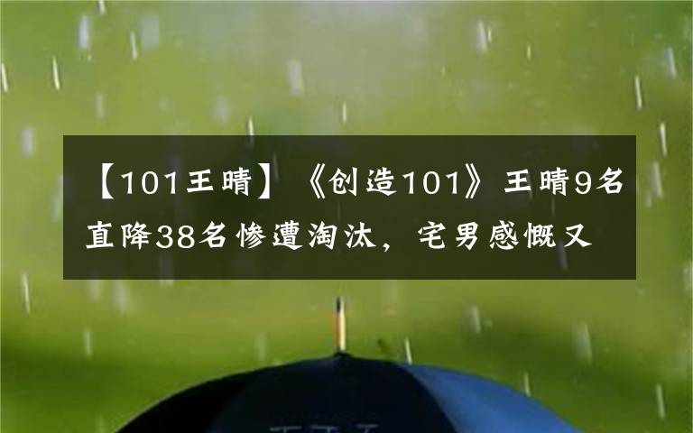 【101王晴】《创造101》王晴9名直降38名惨遭淘汰，宅男感慨又少了一名颜王！