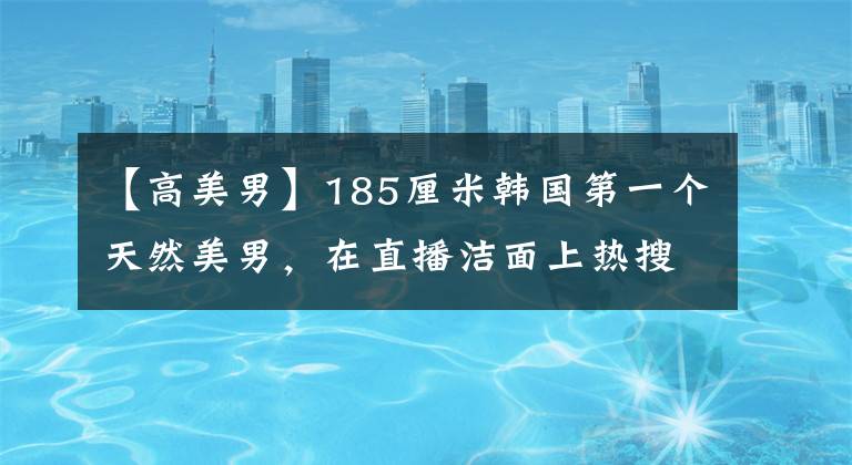 【高美男】185厘米韩国第一个天然美男，在直播洁面上热搜