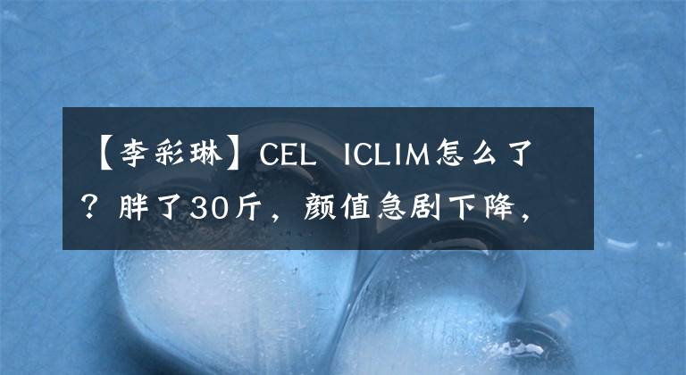 【李彩琳】CEL  ICLIM怎么了？胖了30斤，颜值急剧下降，网友：胖了，成了路人。