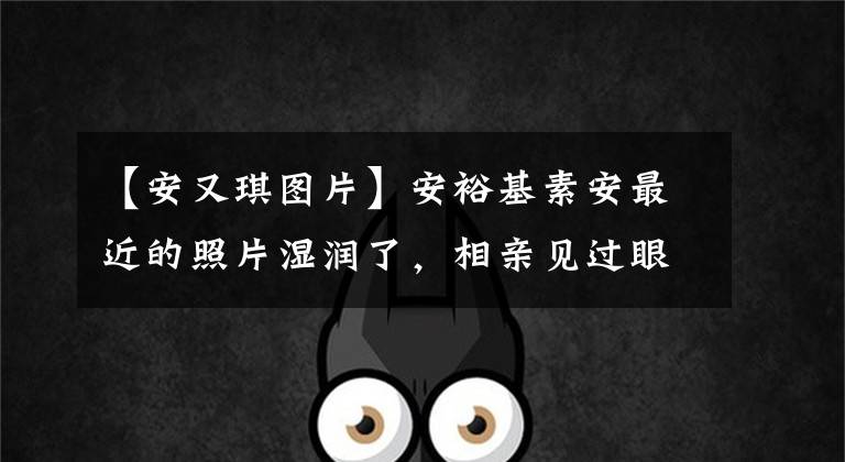 【安又琪图片】安裕基素安最近的照片湿润了，相亲见过眼球，还沉浸在未婚、阳光、宝宝的恋爱中。（威廉莎士比亚，哈姆雷特，爱情名言）