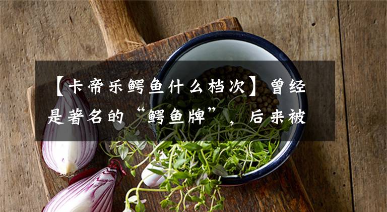 【卡帝乐鳄鱼什么档次】曾经是著名的“鳄鱼牌”，后来被南极人收购，现在以卖标签为生。