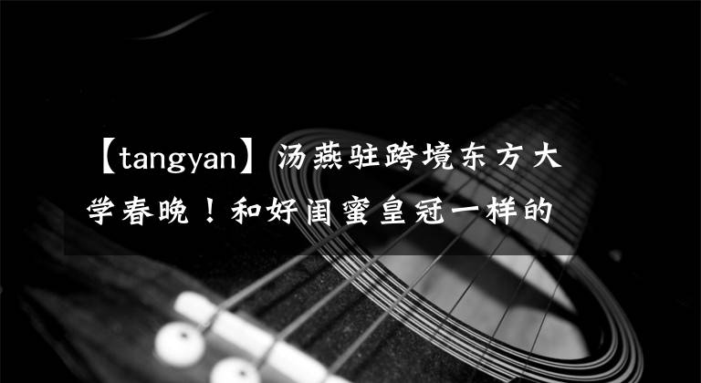 【tangyan】汤燕驻跨境东方大学春晚！和好闺蜜皇冠一样的舞台，一个哥哥Joko范左镇。
