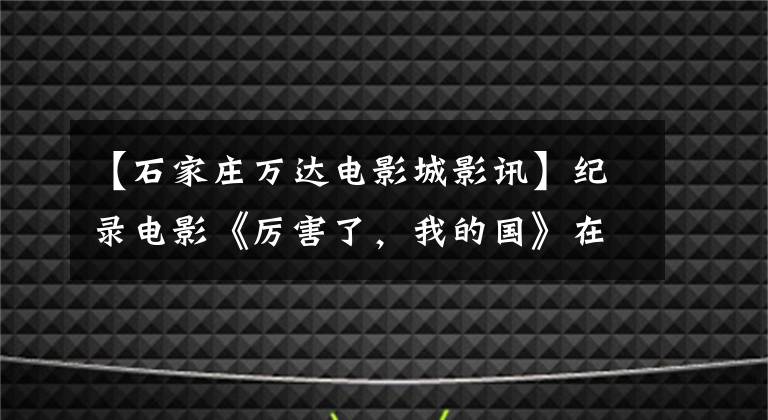 【石家庄万达电影城影讯】纪录电影《厉害了，我的国》在河北省引起了强烈的社会反响