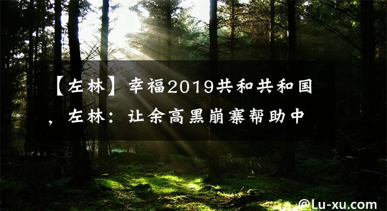 【左林】幸福2019共和共和国，左林：让余高黑崩寨帮助中国海军远洋。