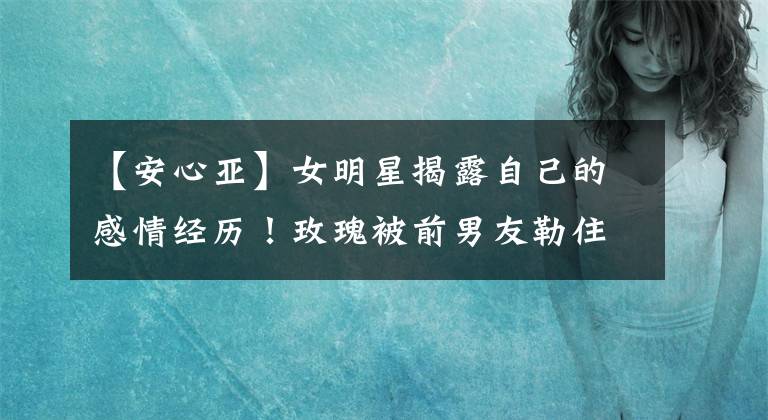【安心亚】女明星揭露自己的感情经历！玫瑰被前男友勒住脖子，安心儿分手后向前任窥视。