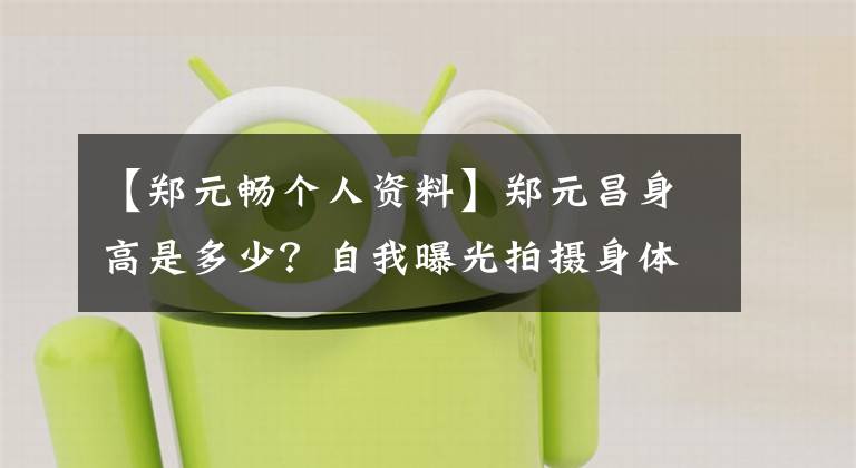 【郑元畅个人资料】郑元昌身高是多少？自我曝光拍摄身体太高，很苦恼