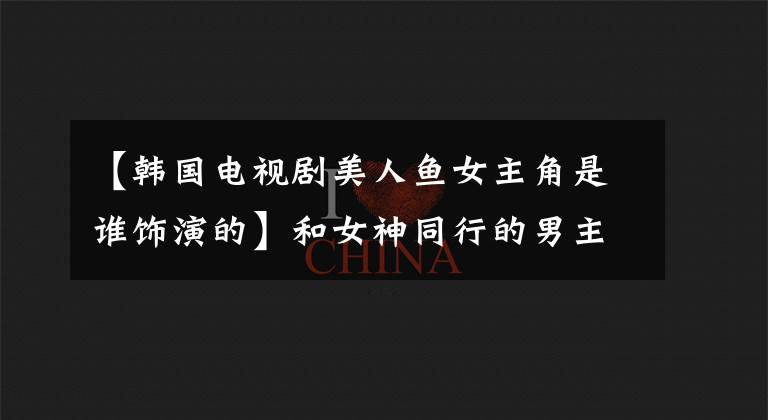 【韩国电视剧美人鱼女主角是谁饰演的】和女神同行的男主人公是谁？韩国电影和女神同行的女主人公是谁？