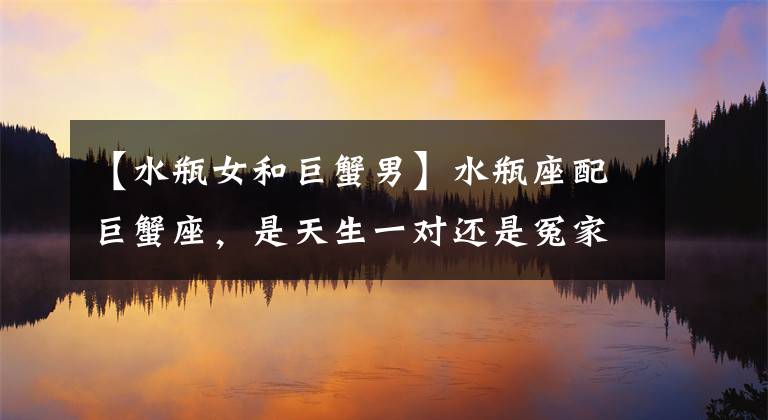 【水瓶女和巨蟹男】水瓶座配巨蟹座，是天生一对还是冤家路窄，他们的结局如何