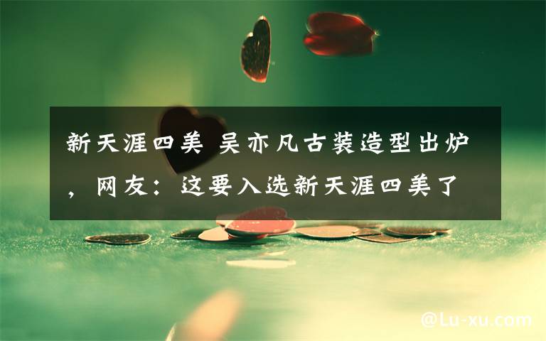 新天涯四美 吴亦凡古装造型出炉，网友：这要入选新天涯四美了吧！