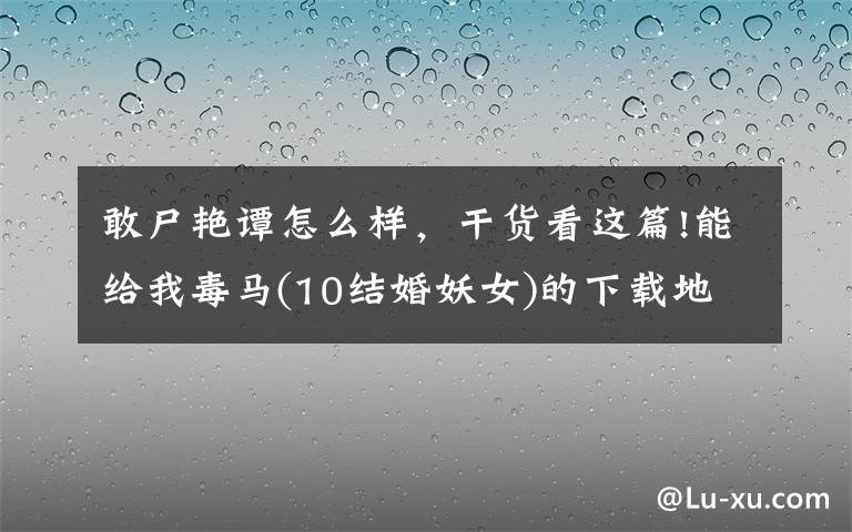 敢尸艳谭怎么样，干货看这篇!能给我毒马(10结婚妖女)的下载地址吗？