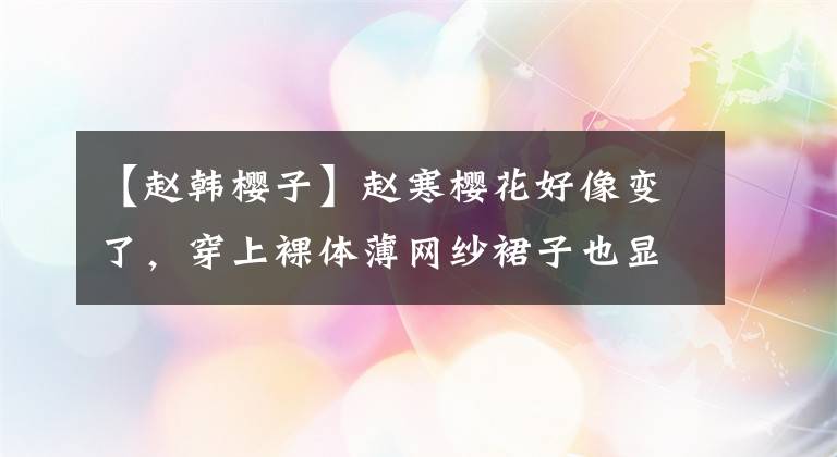 【赵韩樱子】赵寒樱花好像变了，穿上裸体薄网纱裙子也显得更加柔软清纯。